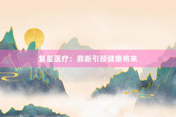 复星医疗：鼎新引颈健康将来
