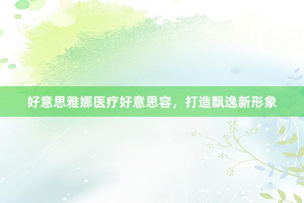 好意思雅娜医疗好意思容，打造飘逸新形象
